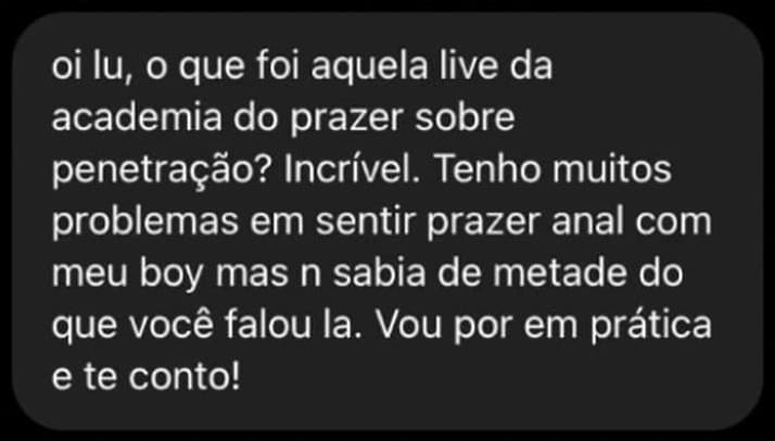Oi Lu, o que foi aquela live da academia sobre penetração? Incrível. Tenho muitos problemas em sentir prazer anal com meu boy mas não sabia de metade do que você falou lá. Vou pôr em prática e te conto!