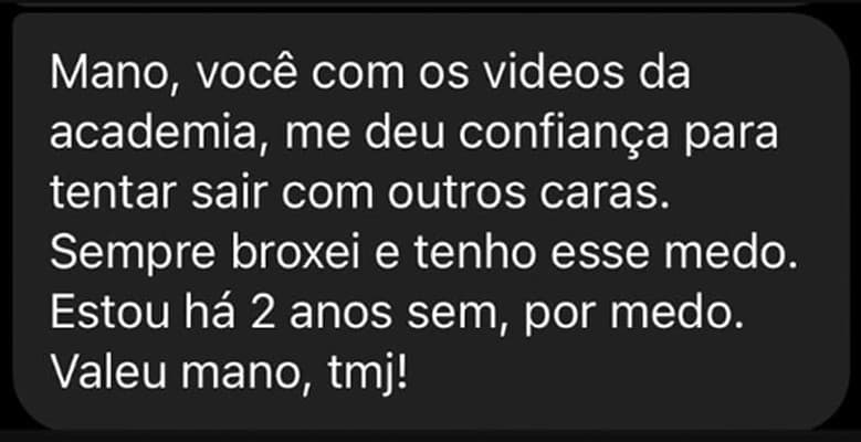 Mano, você com os vídeos da academia me deu confiança para tentar sair com outros caras. Sempre broxei e tenho esse medo. Estou há 2 anos sem, por medo. Valeu mano, tmj!