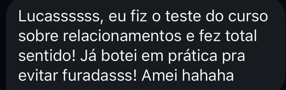 Lucassssss, eu fiz o teste do curso sobre relacionamentos e fez total sentido! Já botei em prática pra evitar furadas! Amei hahaha