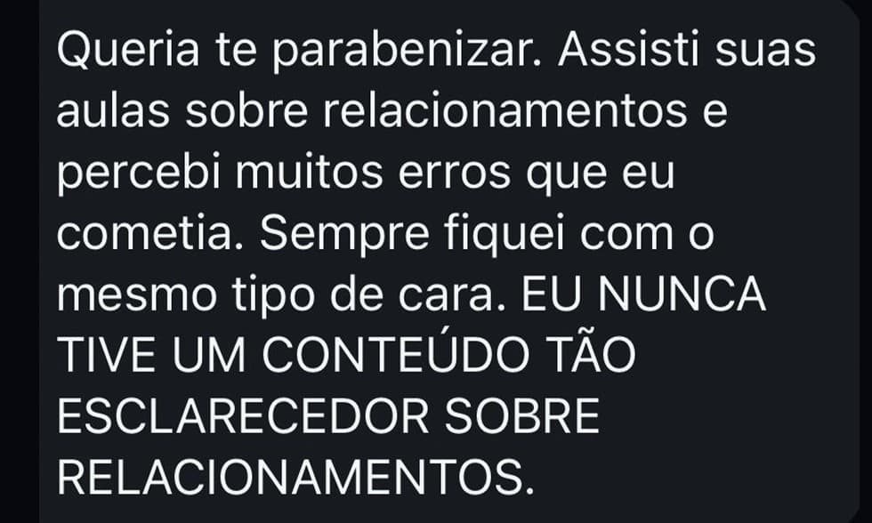 Queria te parabenizar. Assisti suas aulas sobre relacionamentos e percebi muitos erros que eu cometia. Sempre fiquei com o mesmo tipo de cara. Eu nunca tive um conteúdo tão esclarecedor sobre relacionamentos.